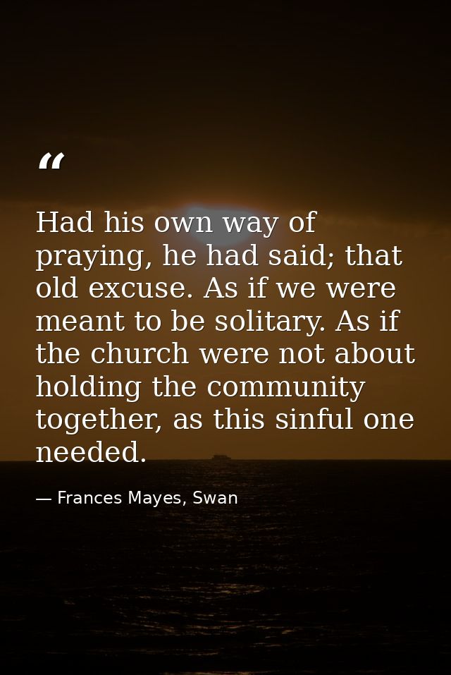 Had his own way of praying, he had said; that old excuse. As if we were meant to be solitary. As if the church were not  — Frances Mayes, Swan