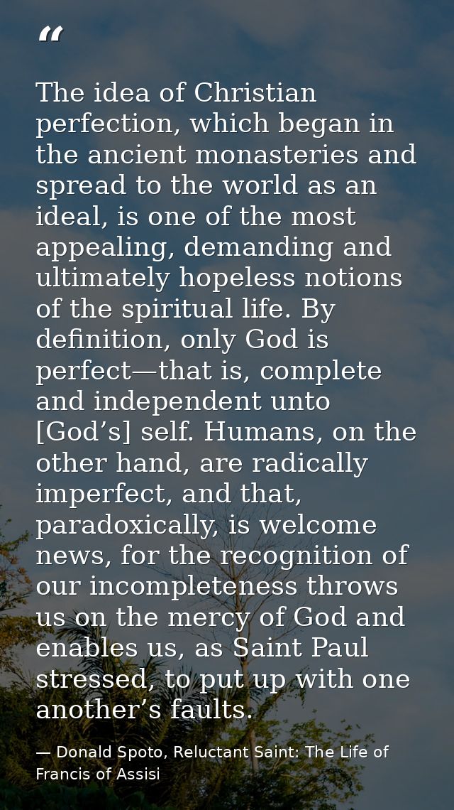 The idea of Christian perfection, which began in the ancient monasteries and spread to the world as an ideal, is one of  — Donald Spoto, Reluctant Saint: The Life of Francis of Assisi