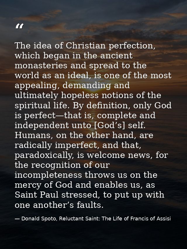 The idea of Christian perfection, which began in the ancient monasteries and spread to the world as an ideal, is one of  — Donald Spoto, Reluctant Saint: The Life of Francis of Assisi