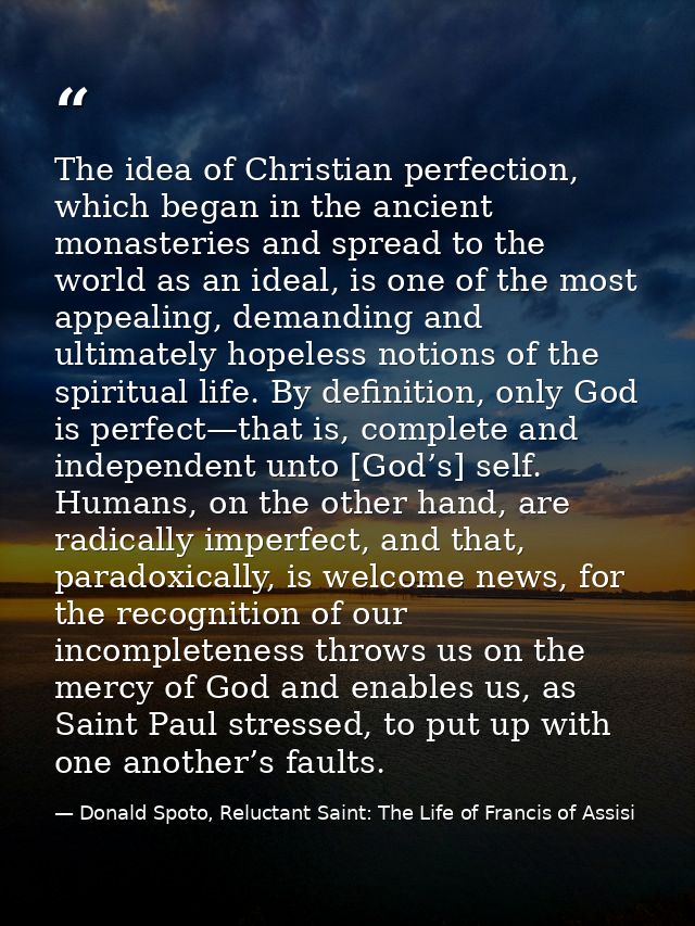 The idea of Christian perfection, which began in the ancient monasteries and spread to the world as an ideal, is one of  — Donald Spoto, Reluctant Saint: The Life of Francis of Assisi