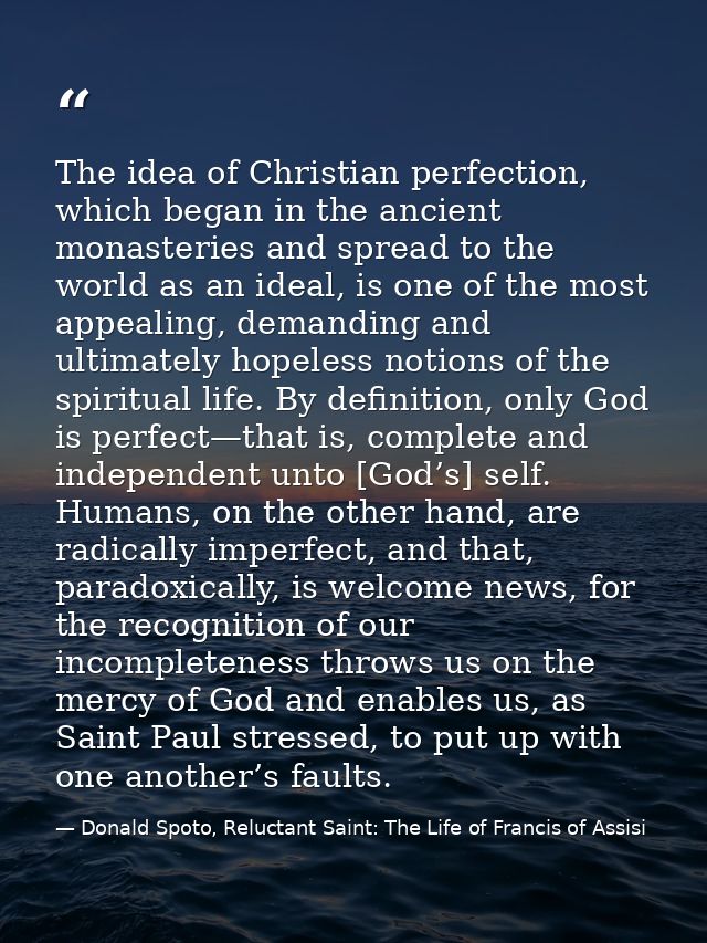 The idea of Christian perfection, which began in the ancient monasteries and spread to the world as an ideal, is one of  — Donald Spoto, Reluctant Saint: The Life of Francis of Assisi