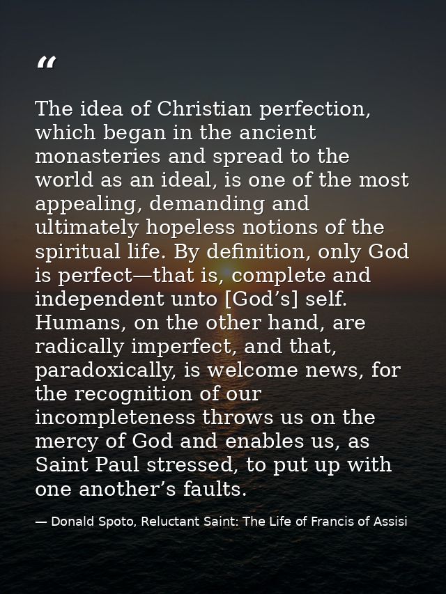 The idea of Christian perfection, which began in the ancient monasteries and spread to the world as an ideal, is one of  — Donald Spoto, Reluctant Saint: The Life of Francis of Assisi