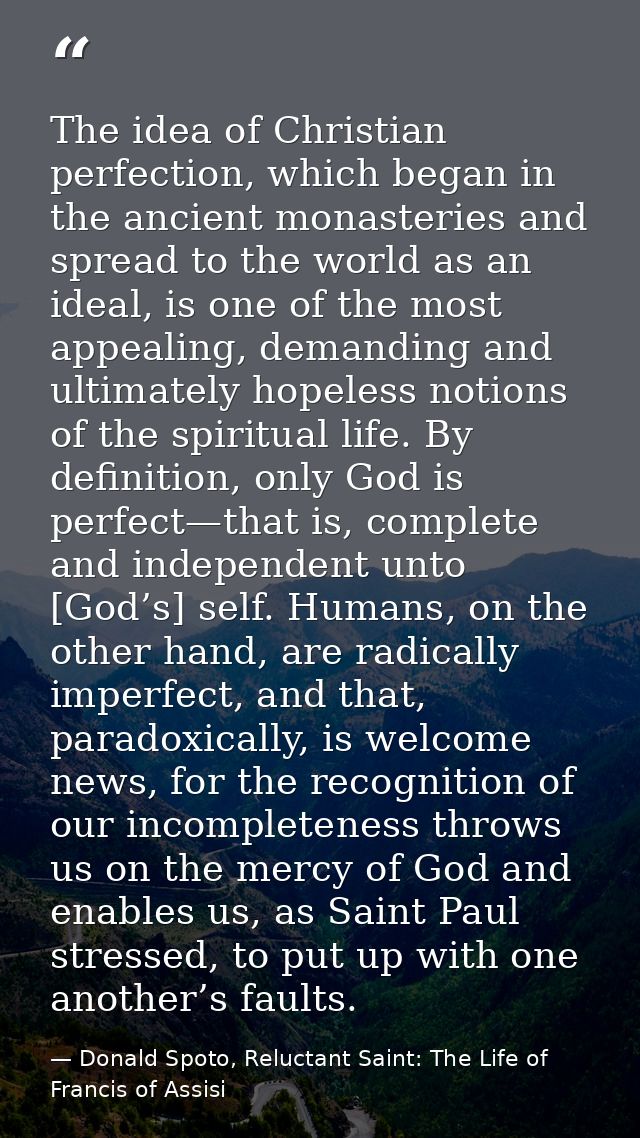 The idea of Christian perfection, which began in the ancient monasteries and spread to the world as an ideal, is one of  — Donald Spoto, Reluctant Saint: The Life of Francis of Assisi