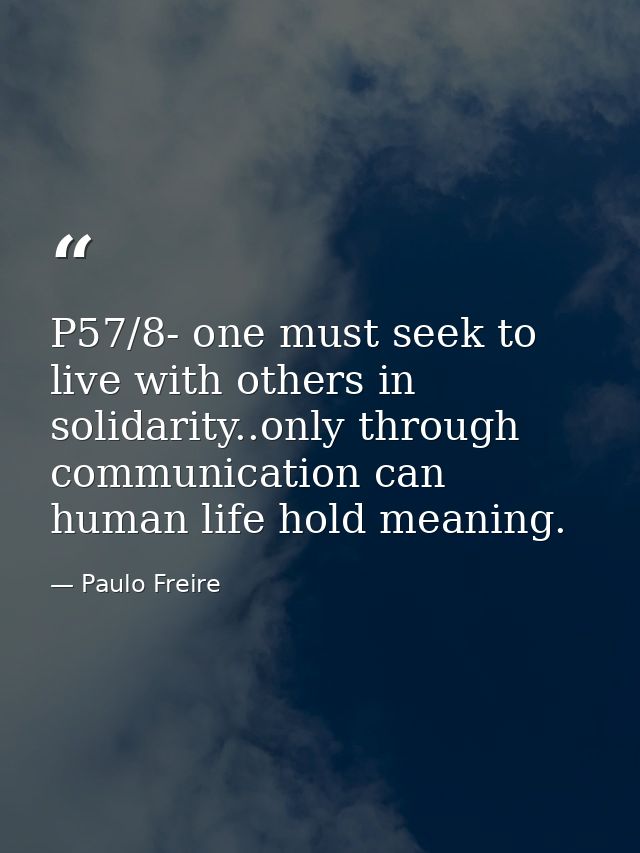 P57/8- one must seek to live with others in solidarity..only through communication can human life hold meaning. — Paulo Freire