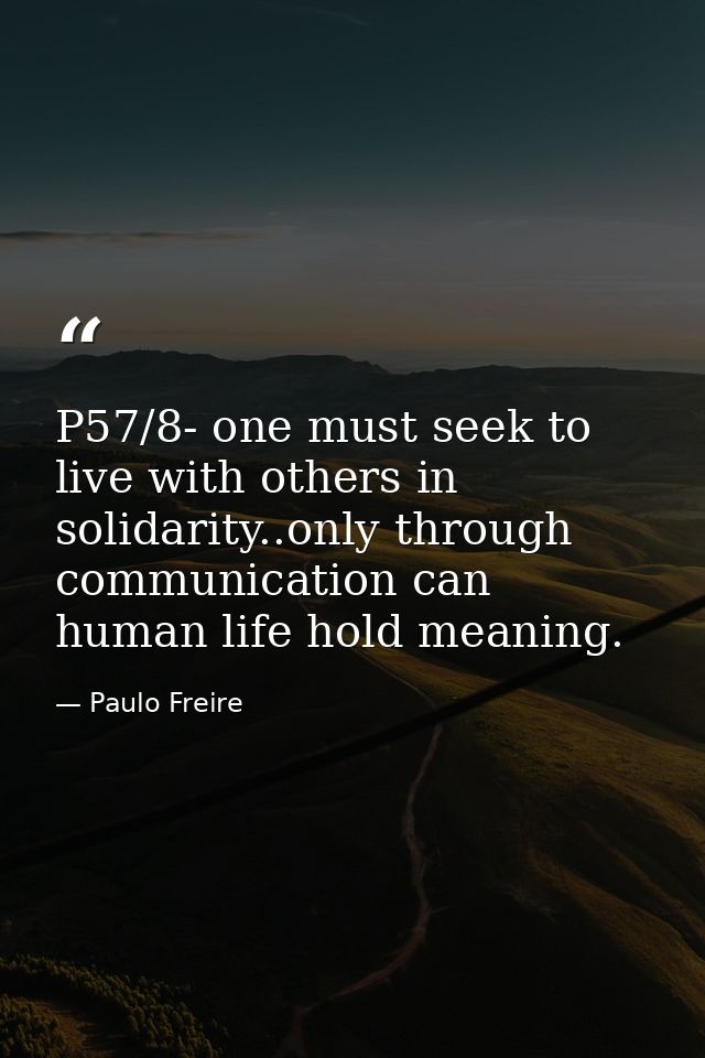P57/8- one must seek to live with others in solidarity..only through communication can human life hold meaning. — Paulo Freire