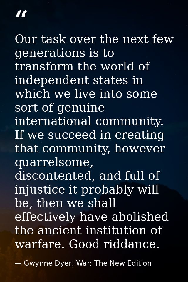 Our task over the next few generations is to transform the world of independent states in which we live into some sort o — Gwynne Dyer, War: The New Edition