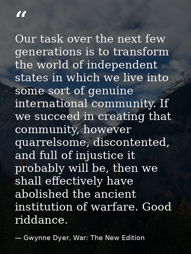 Our task over the next few generations is to transform the world of independent states in which we live into some sort o — Gwynne Dyer, War: The New Edition