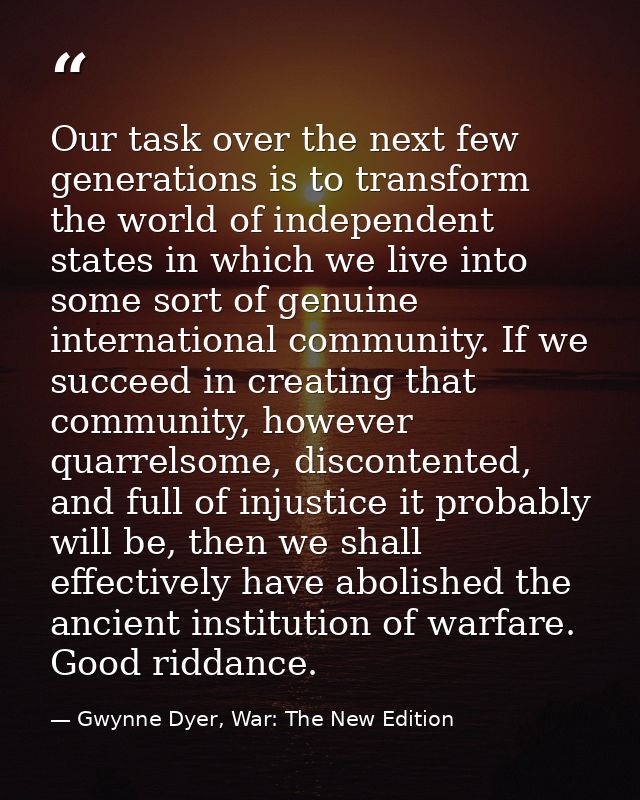 Our task over the next few generations is to transform the world of independent states in which we live into some sort o — Gwynne Dyer, War: The New Edition