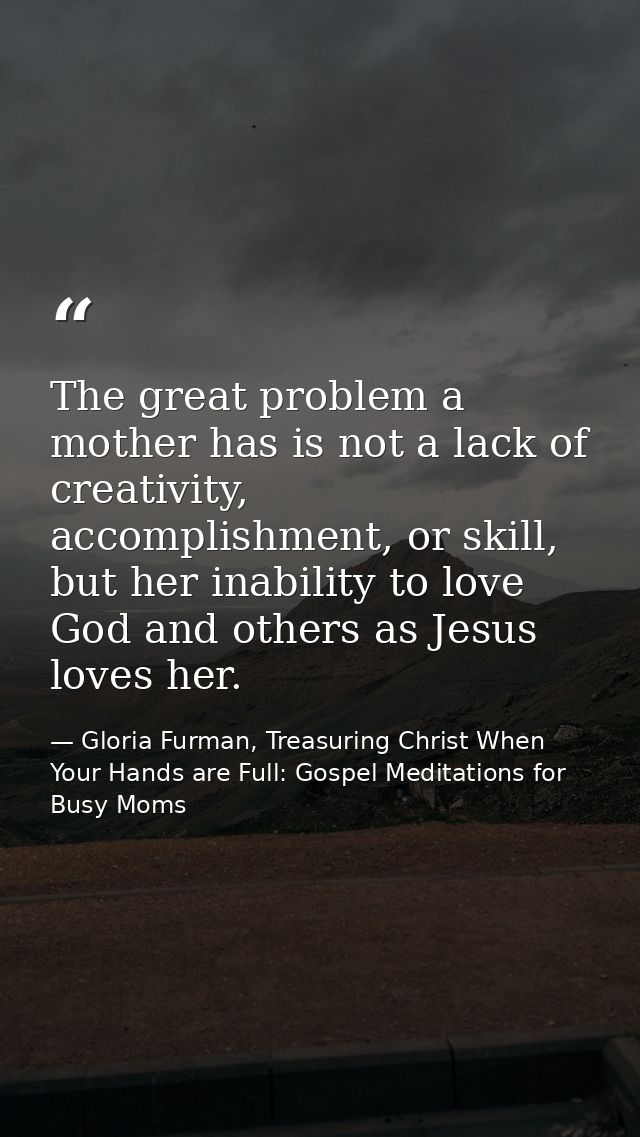 The great problem a mother has is not a lack of creativity, accomplishment, or skill, but her inability to love God and  — Gloria Furman, Treasuring Christ When Your Hands are Full: Gospel Meditations for Busy Moms