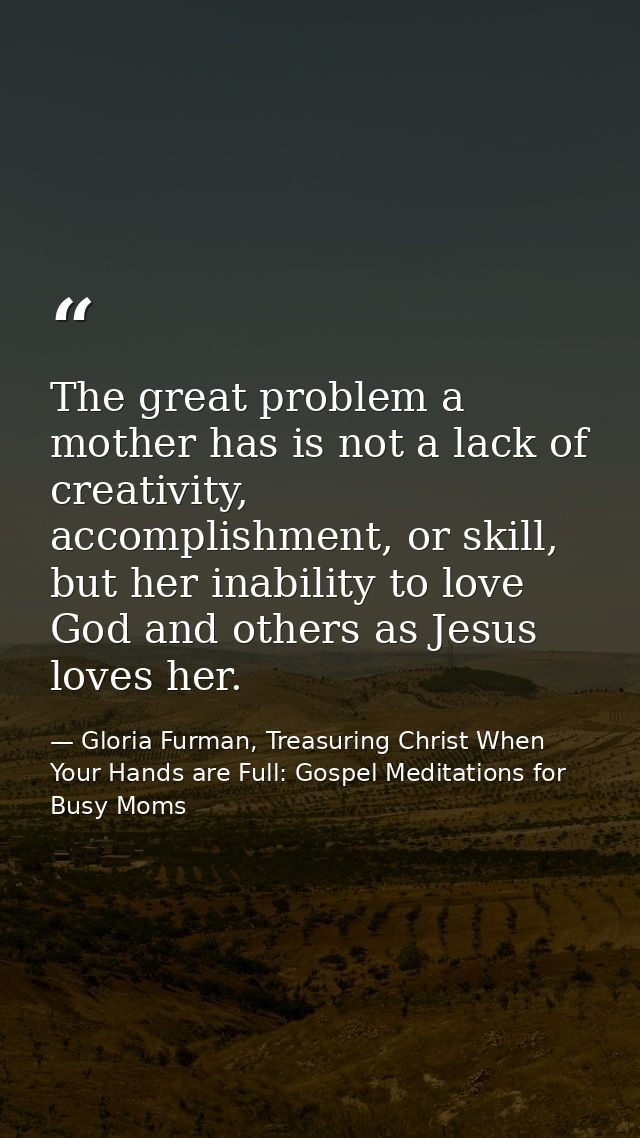 The great problem a mother has is not a lack of creativity, accomplishment, or skill, but her inability to love God and  — Gloria Furman, Treasuring Christ When Your Hands are Full: Gospel Meditations for Busy Moms