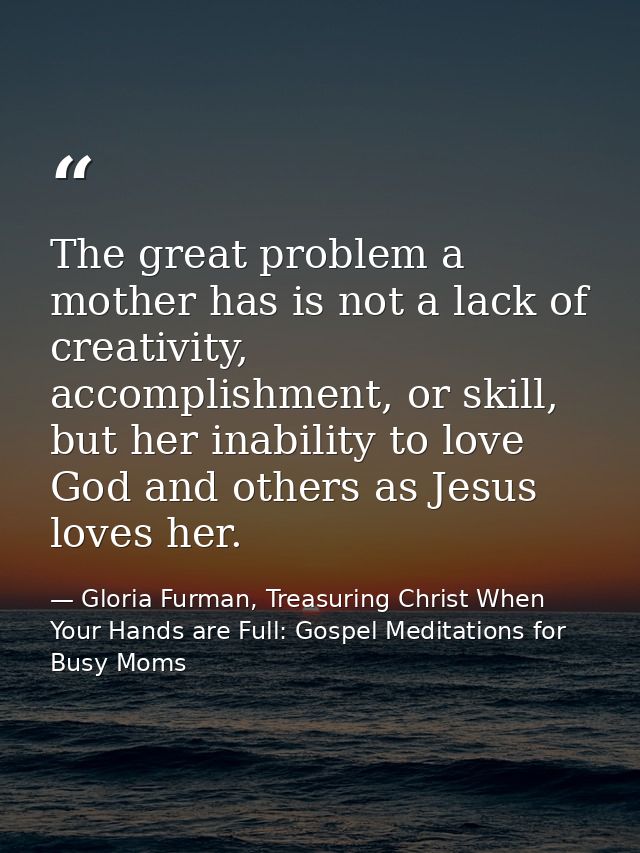 The great problem a mother has is not a lack of creativity, accomplishment, or skill, but her inability to love God and  — Gloria Furman, Treasuring Christ When Your Hands are Full: Gospel Meditations for Busy Moms