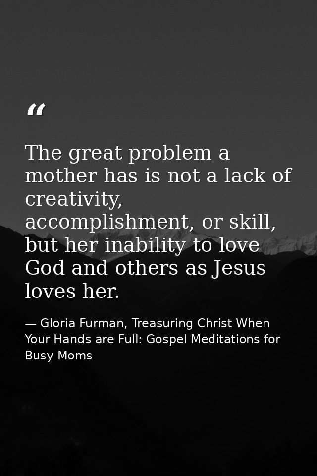 The great problem a mother has is not a lack of creativity, accomplishment, or skill, but her inability to love God and  — Gloria Furman, Treasuring Christ When Your Hands are Full: Gospel Meditations for Busy Moms