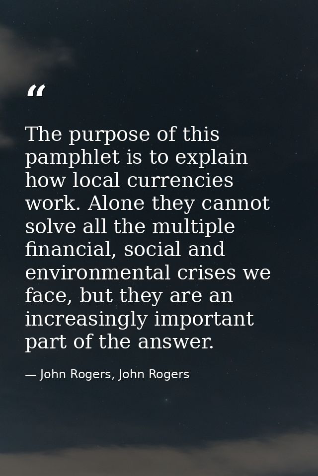 The purpose of this pamphlet is to explain how local currencies work. Alone they cannot solve all the multiple financial — John Rogers, John Rogers