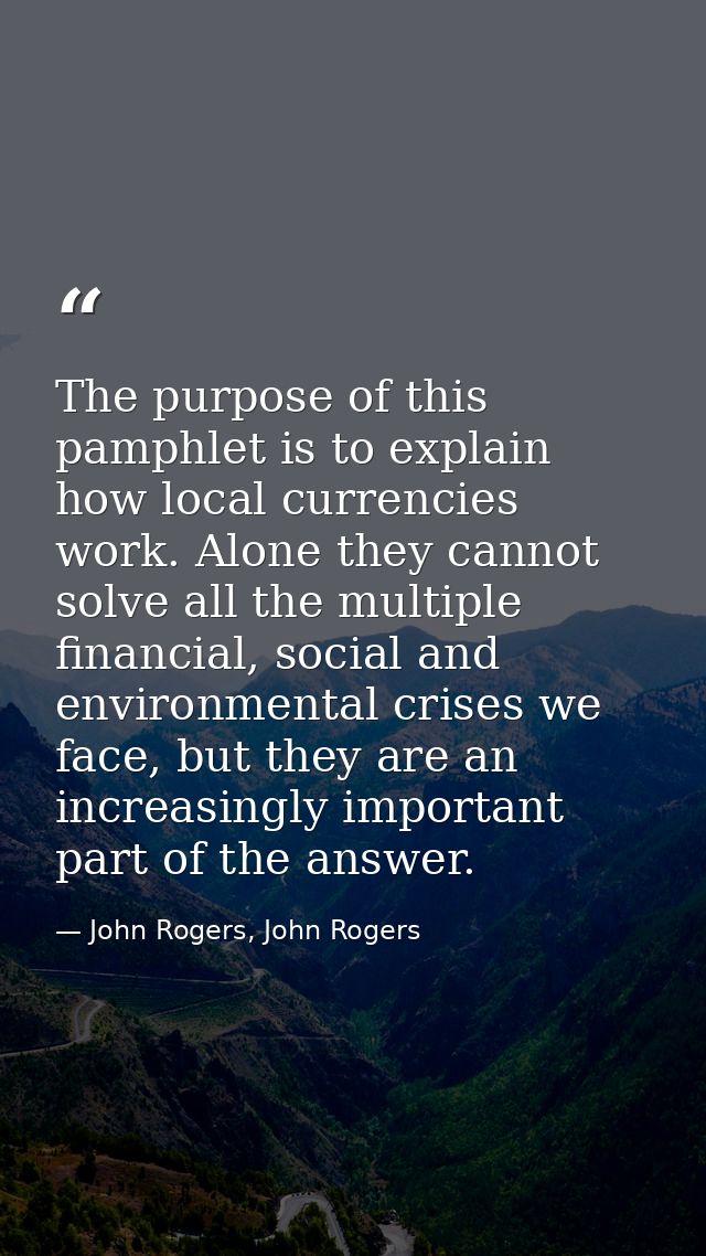 The purpose of this pamphlet is to explain how local currencies work. Alone they cannot solve all the multiple financial — John Rogers, John Rogers