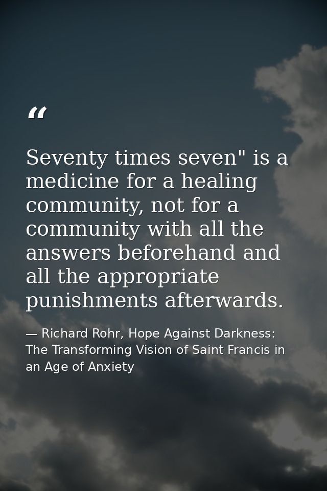 Seventy times seven" is a medicine for a healing community, not for a community with all the answers beforehand and all  — Richard Rohr, Hope Against Darkness: The Transforming Vision of Saint Francis in an Age of Anxiety