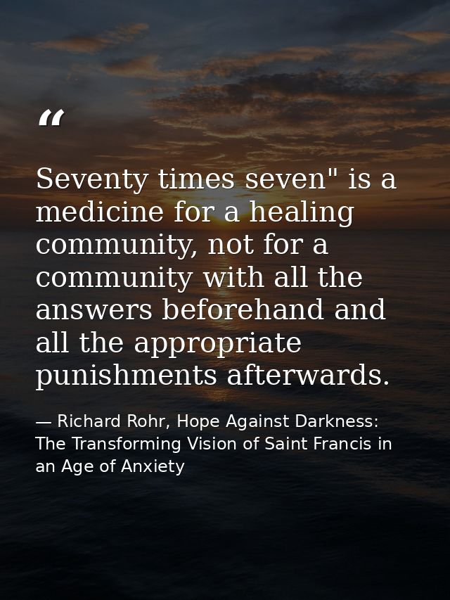 Seventy times seven" is a medicine for a healing community, not for a community with all the answers beforehand and all  — Richard Rohr, Hope Against Darkness: The Transforming Vision of Saint Francis in an Age of Anxiety