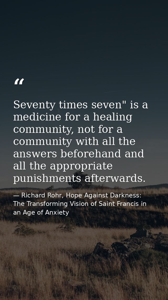 Seventy times seven" is a medicine for a healing community, not for a community with all the answers beforehand and all  — Richard Rohr, Hope Against Darkness: The Transforming Vision of Saint Francis in an Age of Anxiety