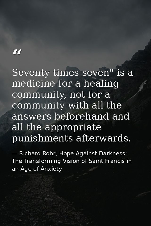Seventy times seven" is a medicine for a healing community, not for a community with all the answers beforehand and all  — Richard Rohr, Hope Against Darkness: The Transforming Vision of Saint Francis in an Age of Anxiety