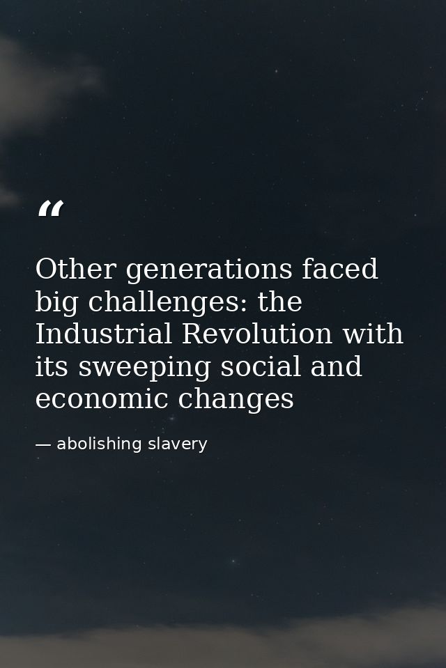 Other generations faced big challenges: the Industrial Revolution with its sweeping social and economic changes — abolishing slavery