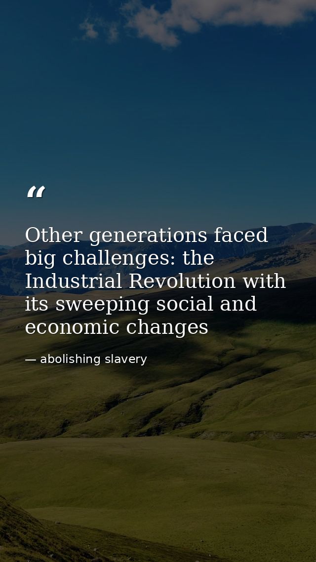Other generations faced big challenges: the Industrial Revolution with its sweeping social and economic changes — abolishing slavery