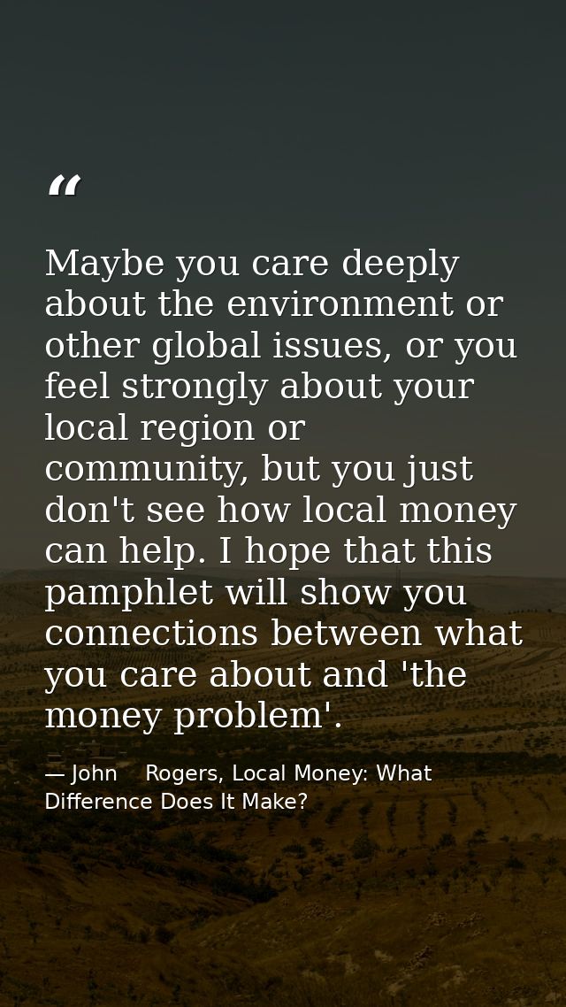 Maybe you care deeply about the environment or other global issues, or you feel strongly about your local region or comm — John    Rogers, Local Money: What Difference Does It Make?