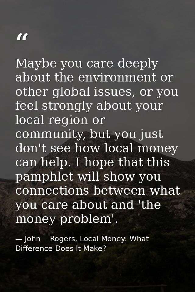 Maybe you care deeply about the environment or other global issues, or you feel strongly about your local region or comm — John    Rogers, Local Money: What Difference Does It Make?