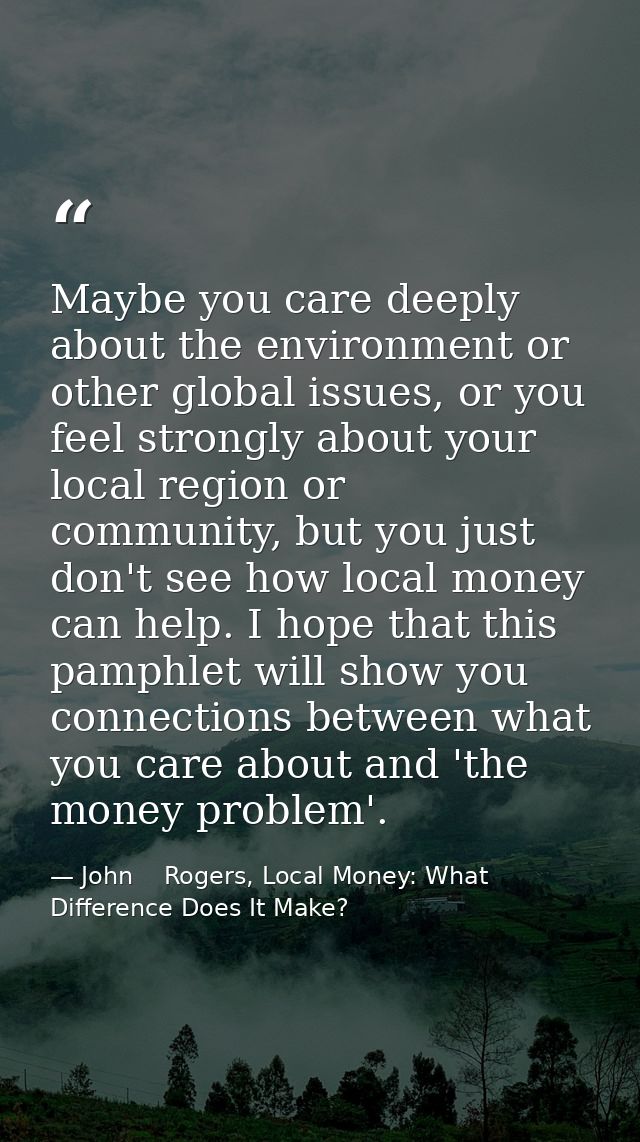Maybe you care deeply about the environment or other global issues, or you feel strongly about your local region or comm — John    Rogers, Local Money: What Difference Does It Make?