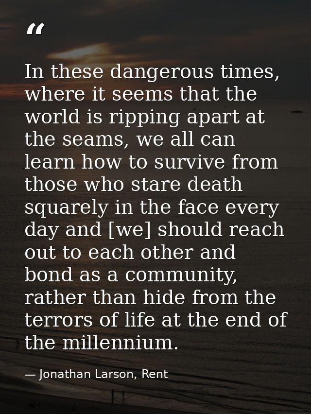In these dangerous times, where it seems that the world is ripping apart at the seams, we all can learn how to survive f — Jonathan Larson, Rent