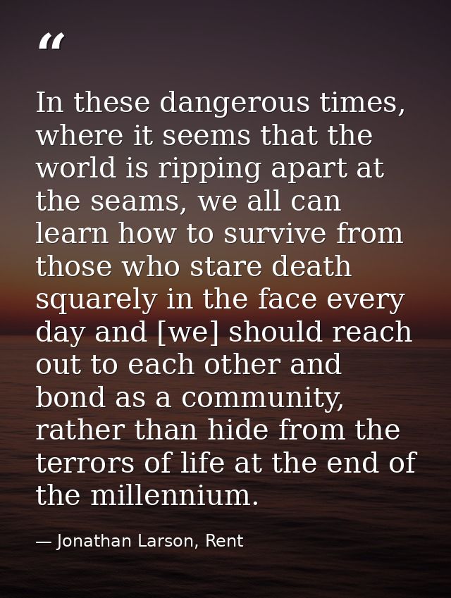 In these dangerous times, where it seems that the world is ripping apart at the seams, we all can learn how to survive f — Jonathan Larson, Rent