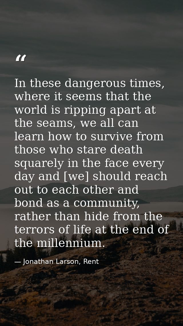 In these dangerous times, where it seems that the world is ripping apart at the seams, we all can learn how to survive f — Jonathan Larson, Rent