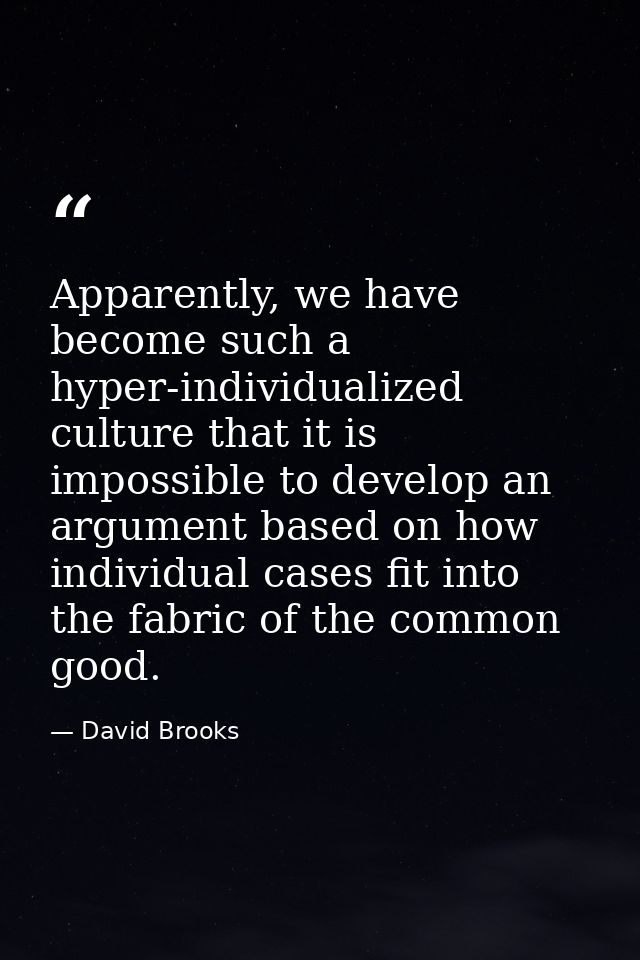 Apparently, we have become such a hyper-individualized culture that it is impossible to develop an argument based on how — David Brooks