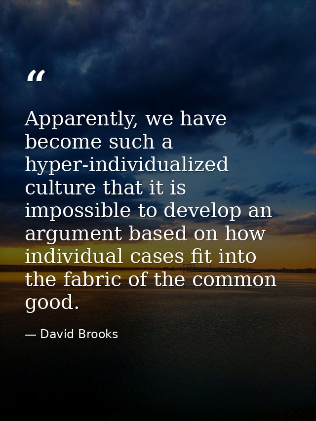 Apparently, we have become such a hyper-individualized culture that it is impossible to develop an argument based on how — David Brooks