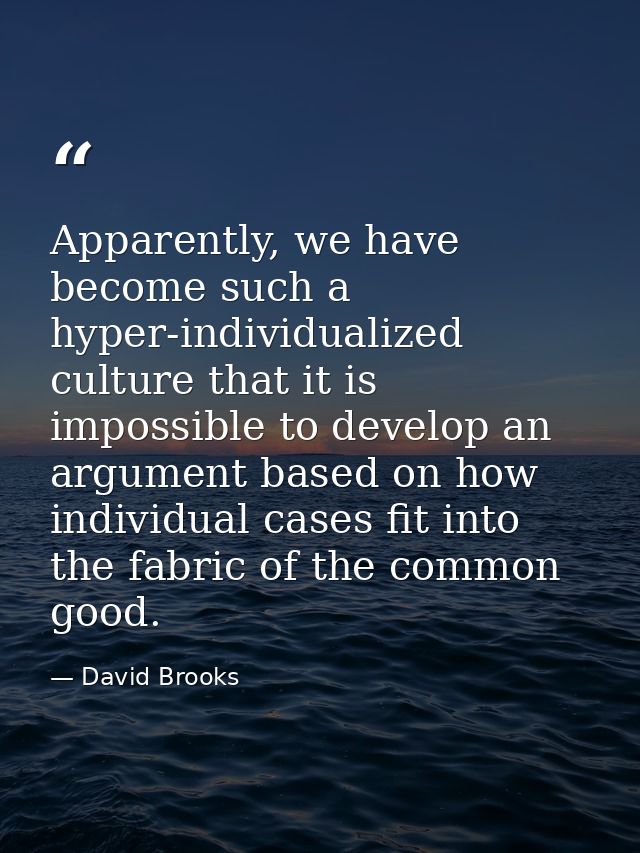 Apparently, we have become such a hyper-individualized culture that it is impossible to develop an argument based on how — David Brooks