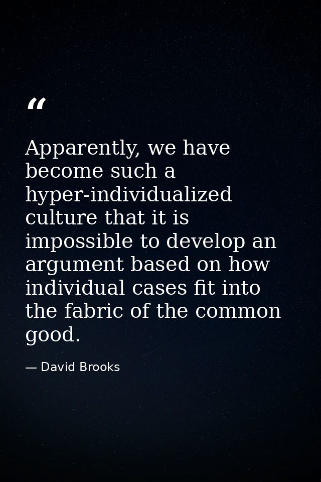 Apparently, we have become such a hyper-individualized culture that it is impossible to develop an argument based on how — David Brooks