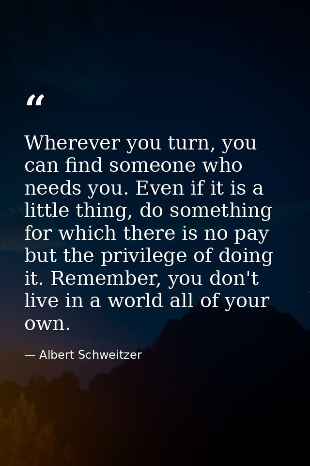 Wherever you turn, you can find someone who needs you. Even if it is a little thing, do something for which there is no  — Albert Schweitzer