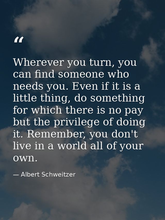 Wherever you turn, you can find someone who needs you. Even if it is a little thing, do something for which there is no  — Albert Schweitzer