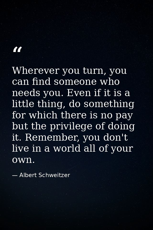 Wherever you turn, you can find someone who needs you. Even if it is a little thing, do something for which there is no  — Albert Schweitzer