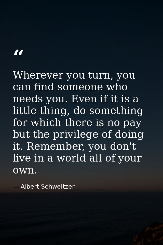Wherever you turn, you can find someone who needs you. Even if it is a little thing, do something for which there is no  — Albert Schweitzer