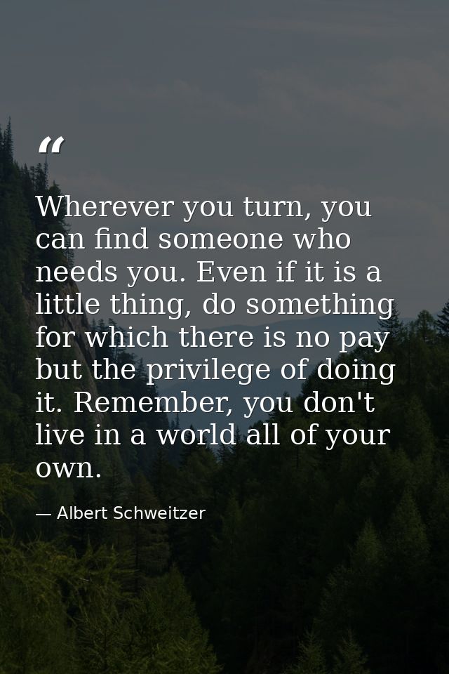 Wherever you turn, you can find someone who needs you. Even if it is a little thing, do something for which there is no  — Albert Schweitzer
