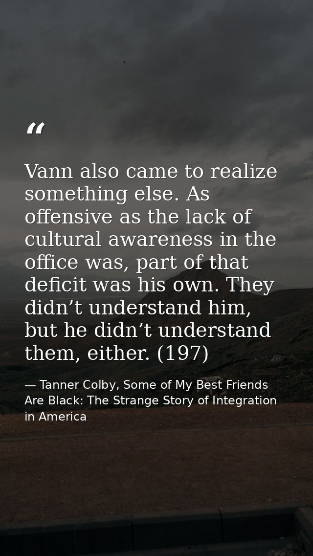 Vann also came to realize something else. As offensive as the lack of cultural awareness in the office was, part of that — Tanner Colby, Some of My Best Friends Are Black: The Strange Story of Integration in America