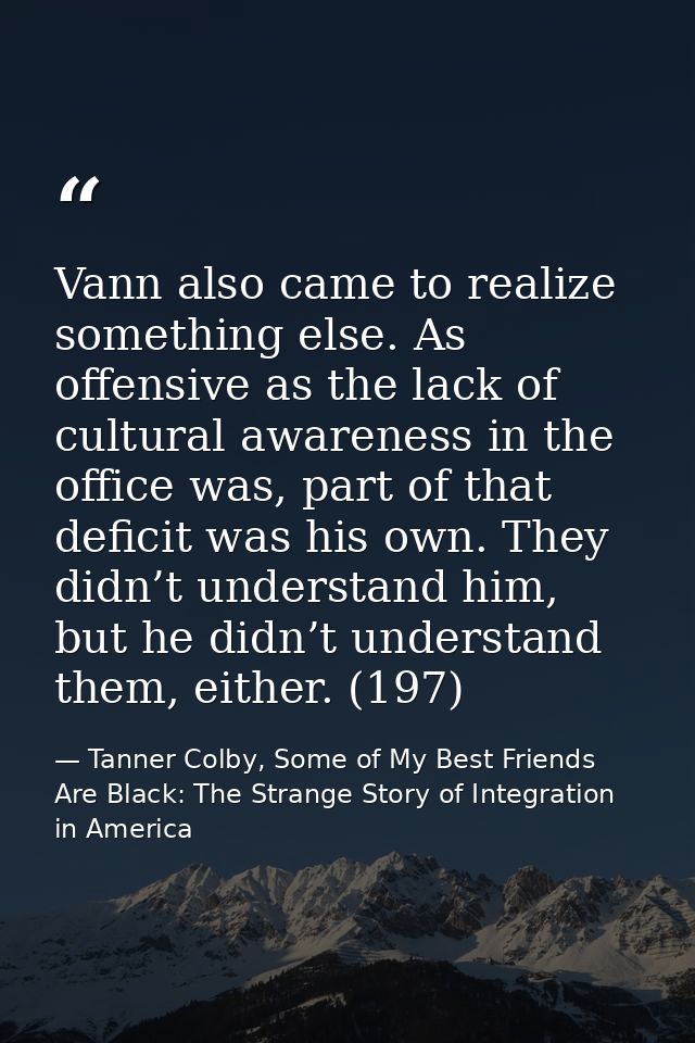 Vann also came to realize something else. As offensive as the lack of cultural awareness in the office was, part of that — Tanner Colby, Some of My Best Friends Are Black: The Strange Story of Integration in America