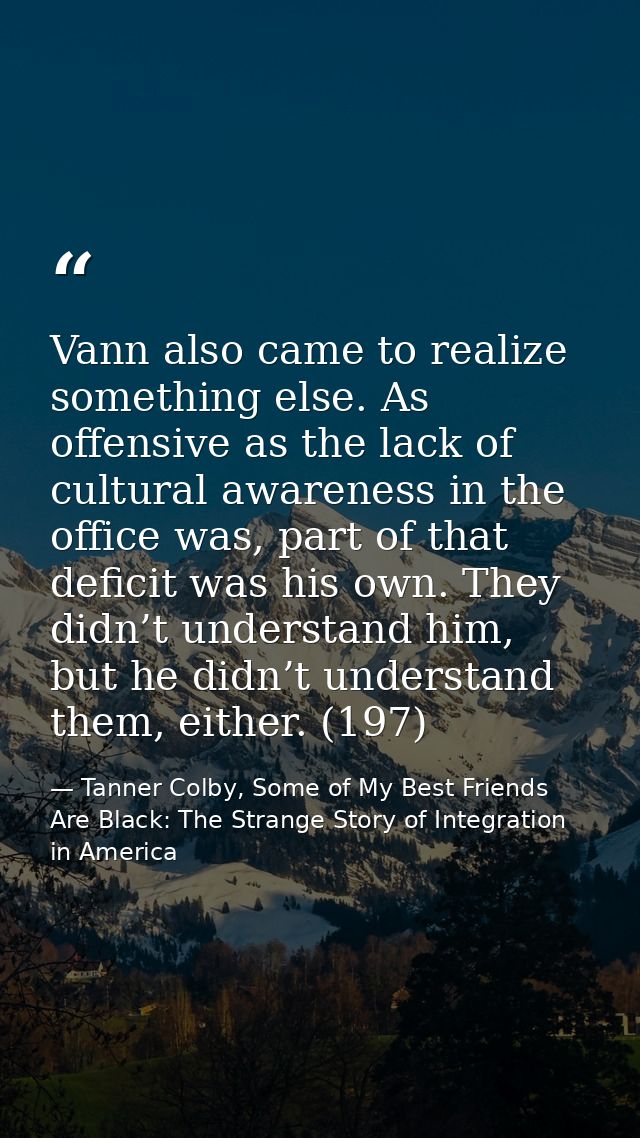 Vann also came to realize something else. As offensive as the lack of cultural awareness in the office was, part of that — Tanner Colby, Some of My Best Friends Are Black: The Strange Story of Integration in America