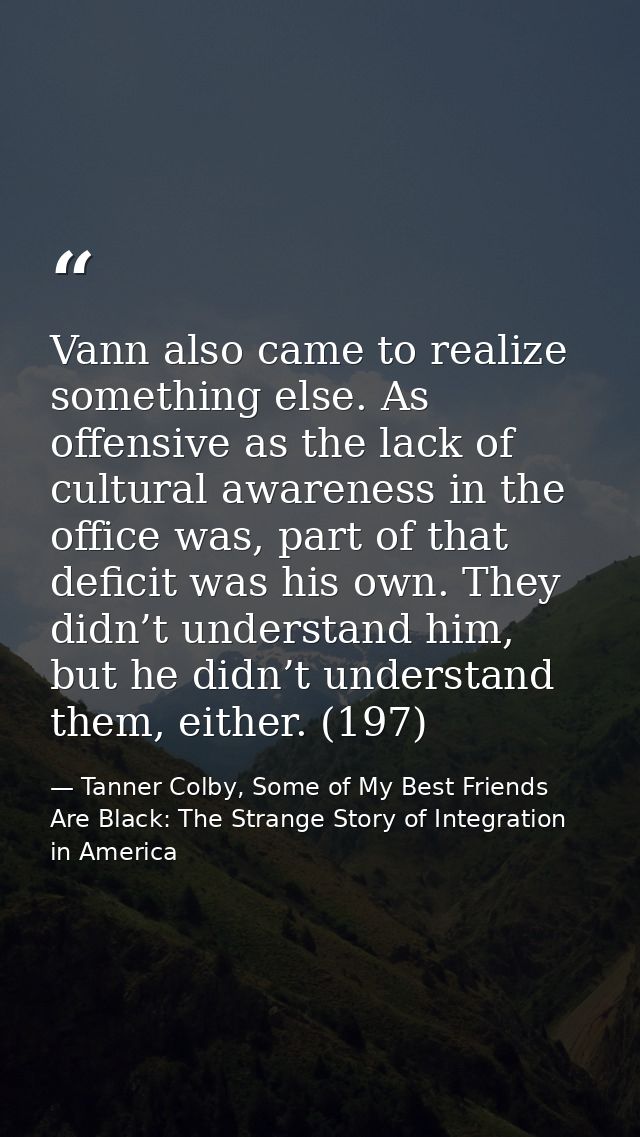 Vann also came to realize something else. As offensive as the lack of cultural awareness in the office was, part of that — Tanner Colby, Some of My Best Friends Are Black: The Strange Story of Integration in America