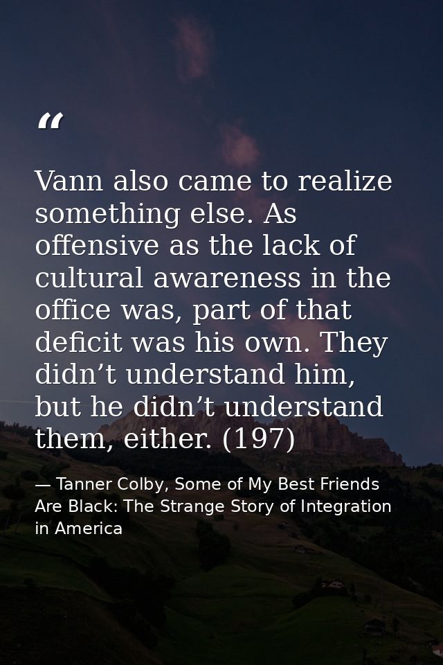 Vann also came to realize something else. As offensive as the lack of cultural awareness in the office was, part of that — Tanner Colby, Some of My Best Friends Are Black: The Strange Story of Integration in America