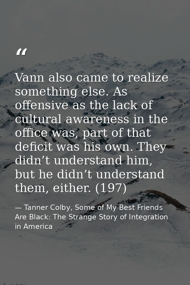 Vann also came to realize something else. As offensive as the lack of cultural awareness in the office was, part of that — Tanner Colby, Some of My Best Friends Are Black: The Strange Story of Integration in America