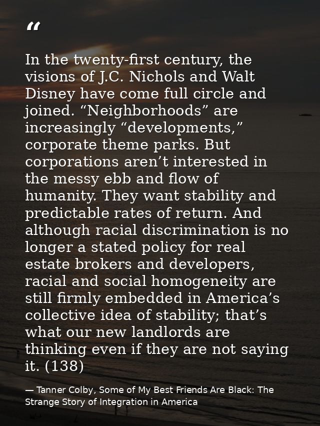 In the twenty-first century, the visions of J.C. Nichols and Walt Disney have come full circle and joined. “Neighborhood — Tanner Colby, Some of My Best Friends Are Black: The Strange Story of Integration in America