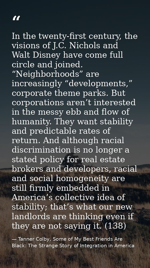 In the twenty-first century, the visions of J.C. Nichols and Walt Disney have come full circle and joined. “Neighborhood — Tanner Colby, Some of My Best Friends Are Black: The Strange Story of Integration in America