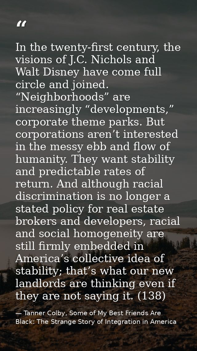 In the twenty-first century, the visions of J.C. Nichols and Walt Disney have come full circle and joined. “Neighborhood — Tanner Colby, Some of My Best Friends Are Black: The Strange Story of Integration in America