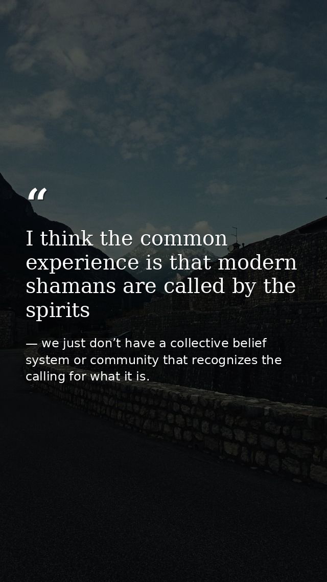 I think the common experience is that modern shamans are called by the spirits — we just don’t have a collective belief system or community that recognizes the calling for what it is.
