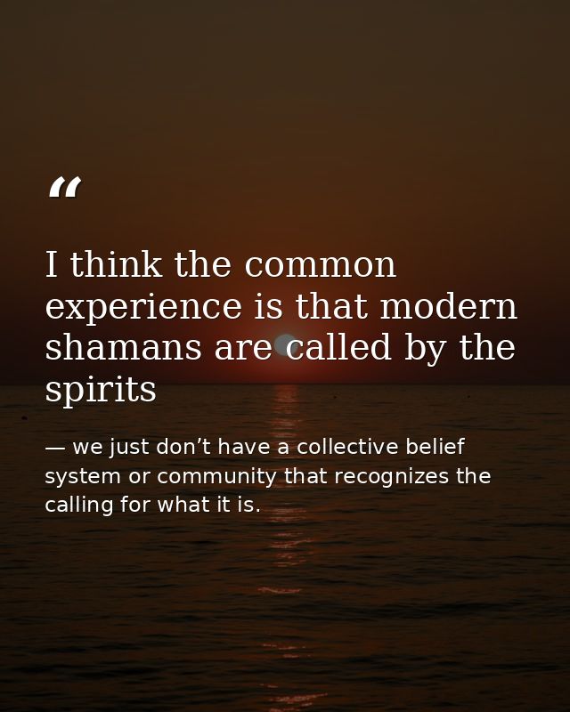 I think the common experience is that modern shamans are called by the spirits — we just don’t have a collective belief system or community that recognizes the calling for what it is.